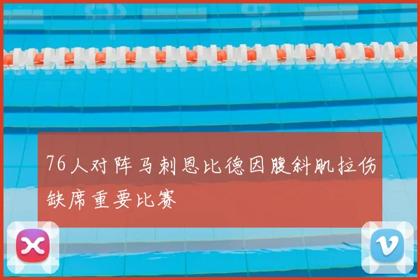 76人对阵马刺恩比德因腹斜肌拉伤缺席重要比赛