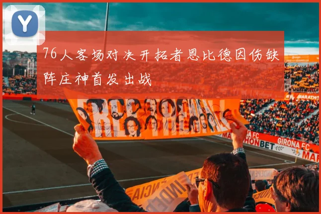 76人客场对决开拓者恩比德因伤缺阵庄神首发出战