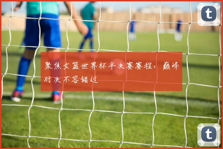 聚焦女篮世界杯半决赛赛程，巅峰对决不容错过