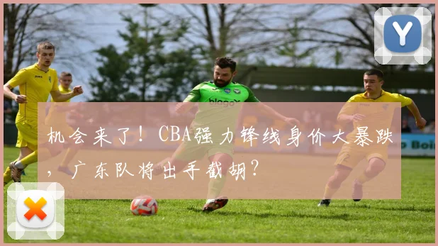 机会来了!CBA强力锋线身价大暴跌,广东队将出手截胡?