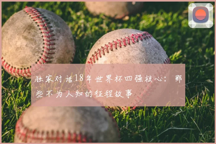 独家对话18年世界杯四强核心：那些不为人知的征程故事