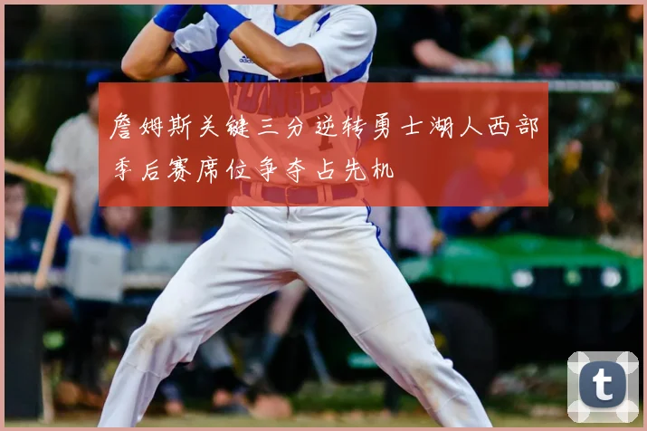詹姆斯关键三分逆转勇士湖人西部季后赛席位争夺占先机