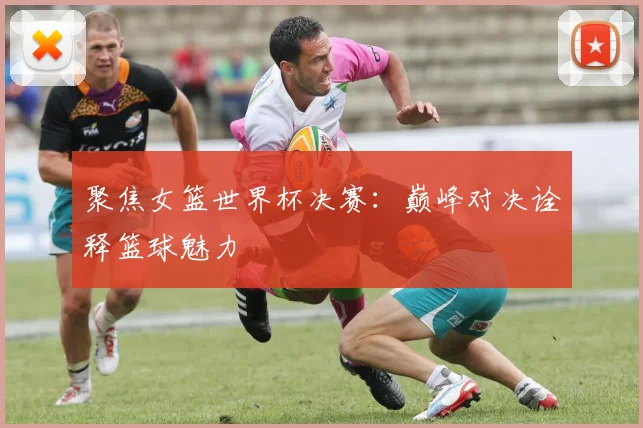 聚焦女篮世界杯决赛：巅峰对决诠释篮球魅力