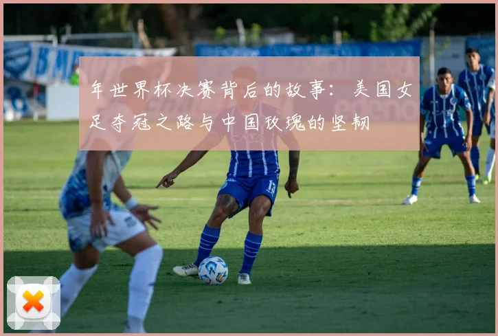 年世界杯决赛背后的故事：美国女足夺冠之路与中国玫瑰的坚韧