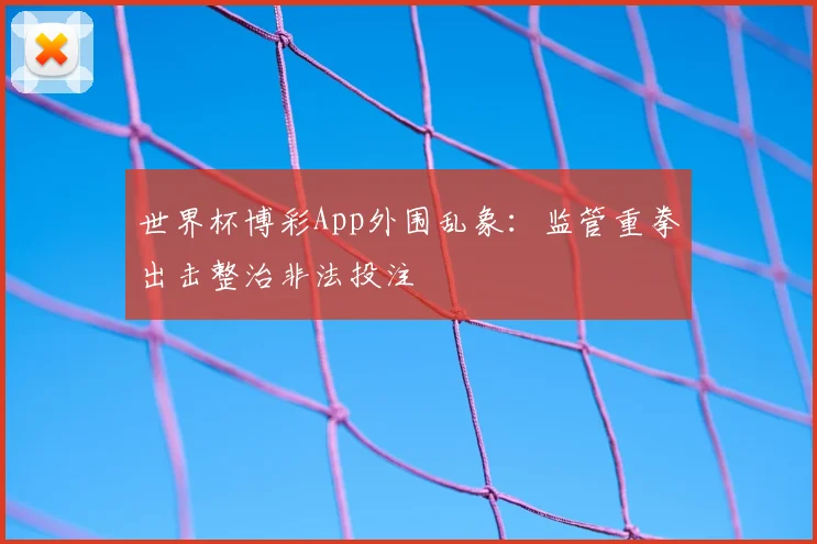 世界杯博彩App外围乱象:监管重拳出击整治非法投注