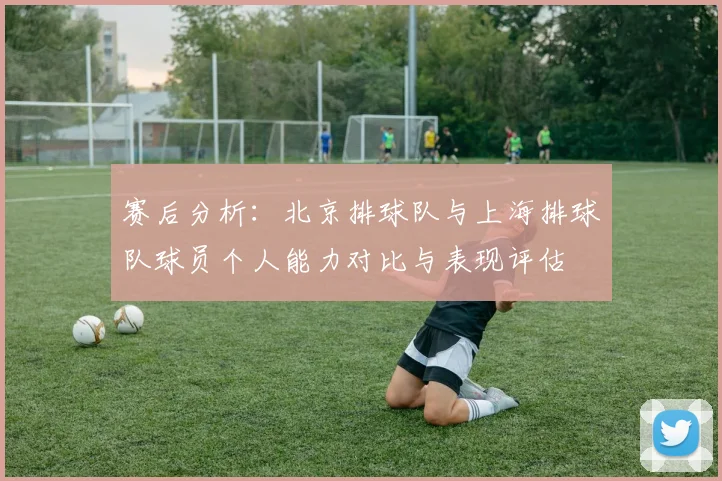 赛后分析：北京排球队与上海排球队球员个人能力对比与表现评估
