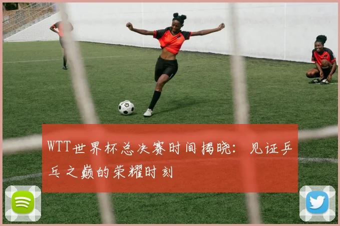 WTT世界杯总决赛时间揭晓:见证乒乓之巅的荣耀时刻