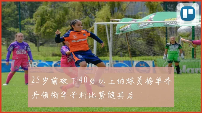 25岁前砍下40分以上的球员榜单乔丹领衔华子科比紧随其后