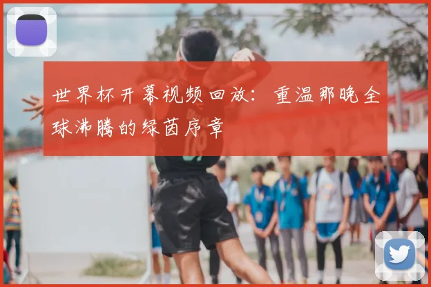 世界杯开幕视频回放:重温那晚全球沸腾的绿茵序章