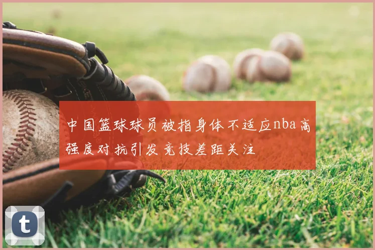 中国篮球球员被指身体不适应nba高强度对抗引发竞技差距关注