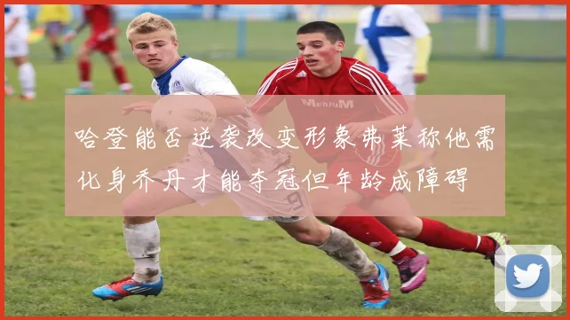 哈登能否逆袭改变形象弗莱称他需化身乔丹才能夺冠但年龄成障碍