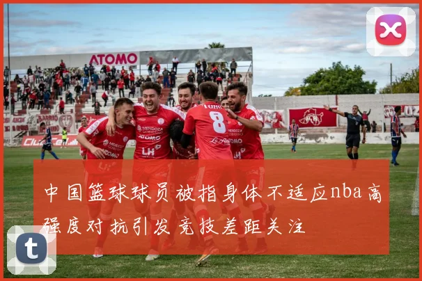 中国篮球球员被指身体不适应nba高强度对抗引发竞技差距关注