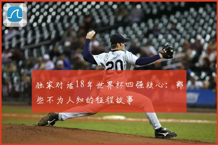 独家对话18年世界杯四强核心：那些不为人知的征程故事