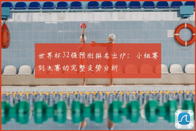 世界杯32强预测排名出炉：小组赛到决赛的完整走势分析