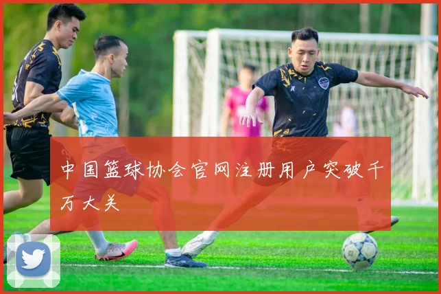 中国篮球协会官网注册用户突破千万大关