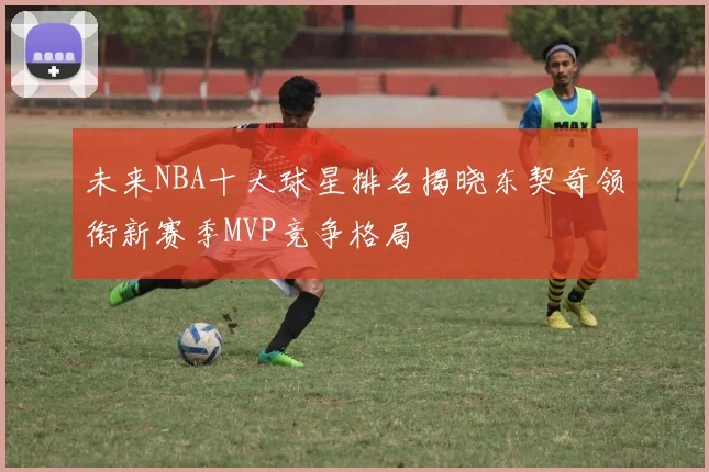 未来NBA十大球星排名揭晓东契奇领衔新赛季MVP竞争格局