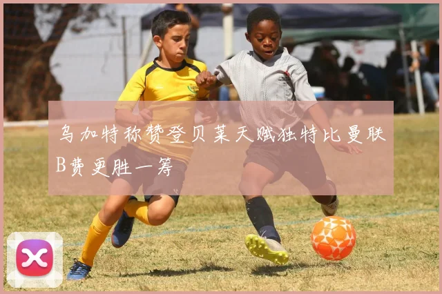 乌加特称赞登贝莱天赋独特比曼联B费更胜一筹