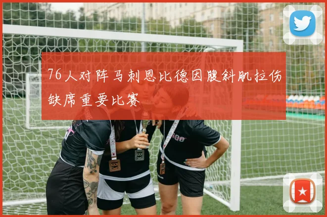 76人对阵马刺恩比德因腹斜肌拉伤缺席重要比赛