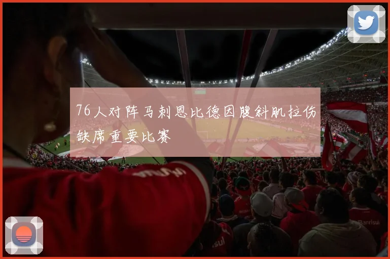 76人对阵马刺恩比德因腹斜肌拉伤缺席重要比赛