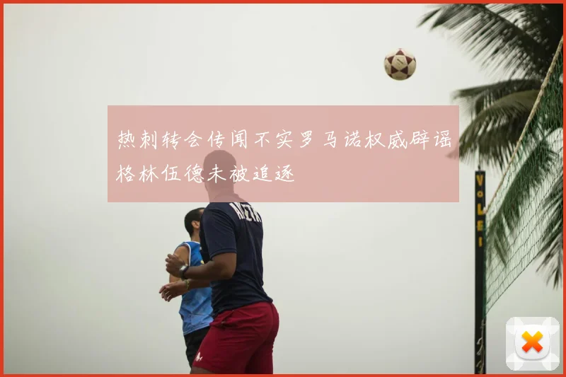 热刺转会传闻不实罗马诺权威辟谣格林伍德未被追逐