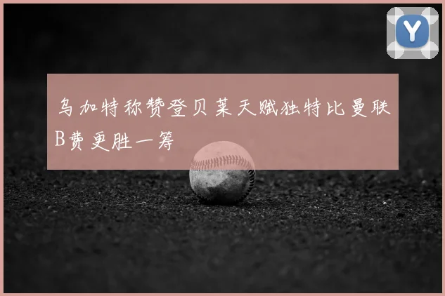 乌加特称赞登贝莱天赋独特比曼联B费更胜一筹