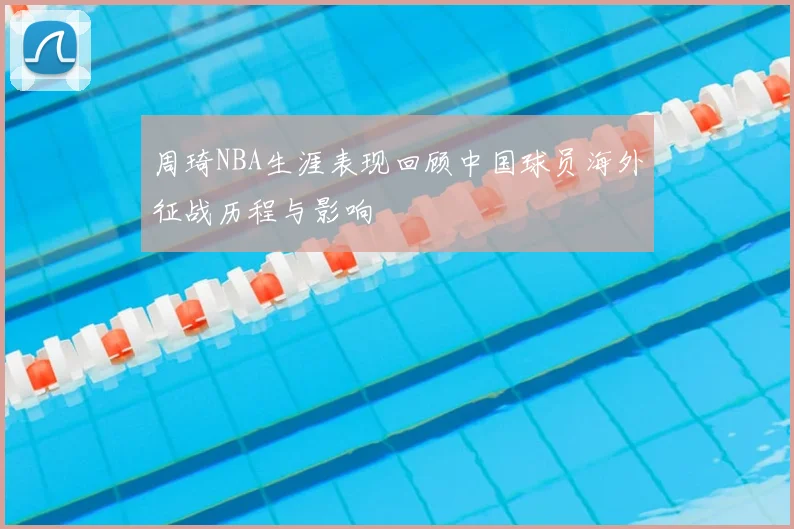 周琦NBA生涯表现回顾中国球员海外征战历程与影响