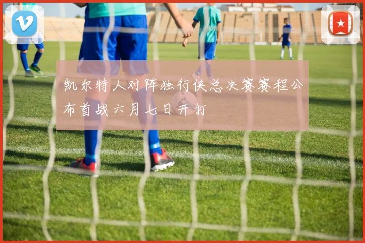 凯尔特人对阵独行侠总决赛赛程公布首战六月七日开打