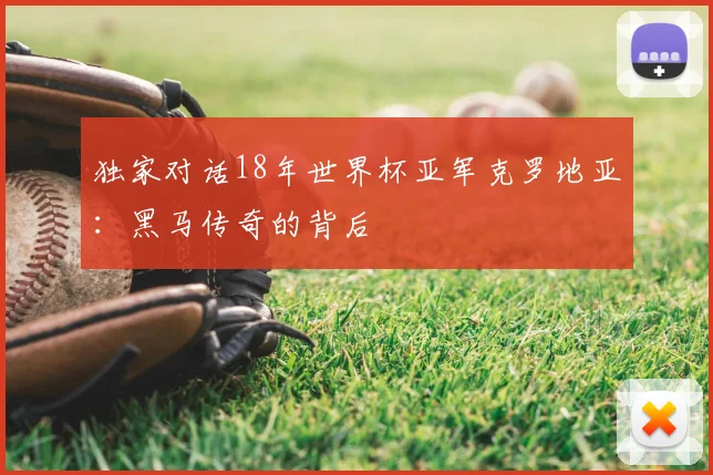 独家对话18年世界杯亚军克罗地亚:黑马传奇的背后