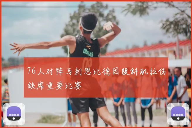 76人对阵马刺恩比德因腹斜肌拉伤缺席重要比赛