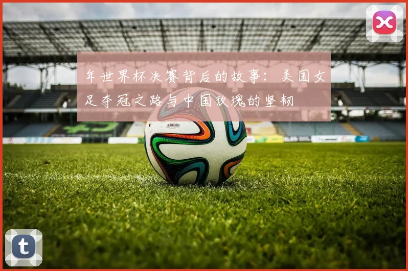 年世界杯决赛背后的故事：美国女足夺冠之路与中国玫瑰的坚韧