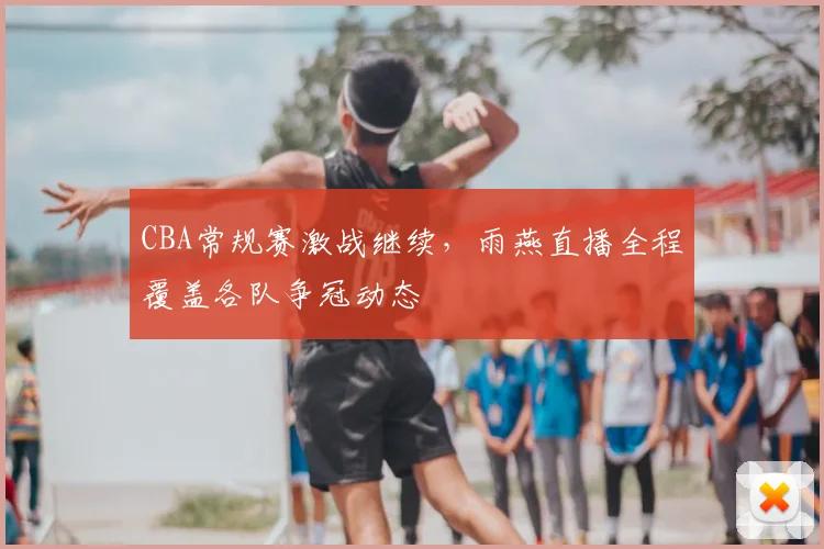 CBA常规赛激战继续,雨燕直播全程覆盖各队争冠动态