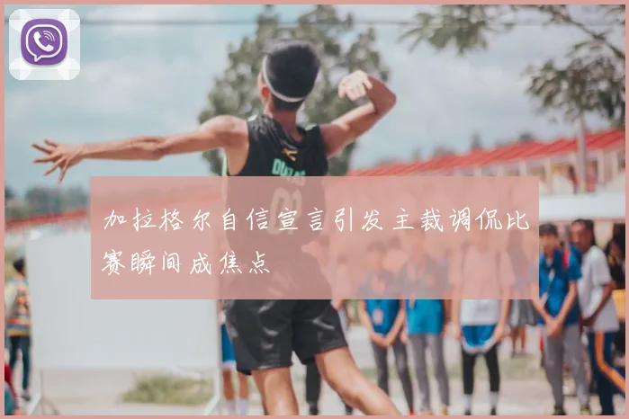加拉格尔自信宣言引发主裁调侃比赛瞬间成焦点