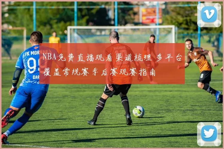 NBA免费直播观看渠道梳理 多平台覆盖常规赛季后赛观赛指南