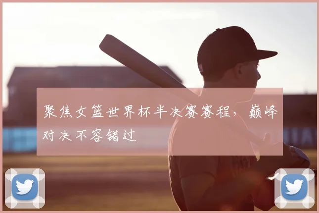 聚焦女篮世界杯半决赛赛程,巅峰对决不容错过