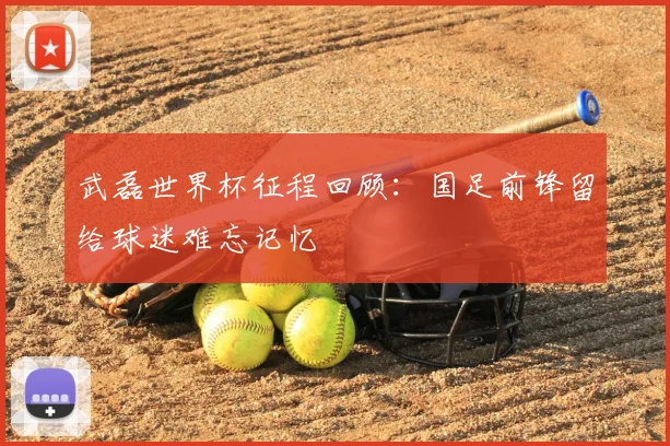 武磊世界杯征程回顾：国足前锋留给球迷难忘记忆