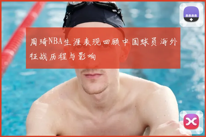 周琦NBA生涯表现回顾中国球员海外征战历程与影响