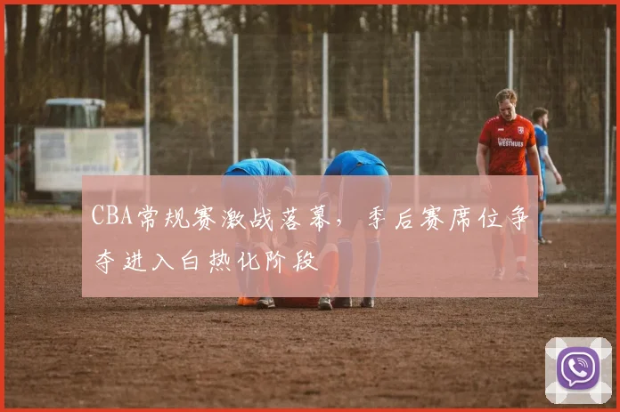 CBA常规赛激战落幕，季后赛席位争夺进入白热化阶段