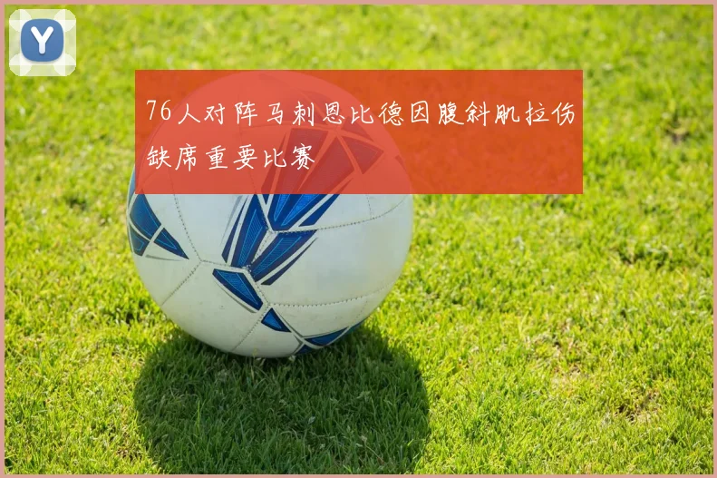 76人对阵马刺恩比德因腹斜肌拉伤缺席重要比赛