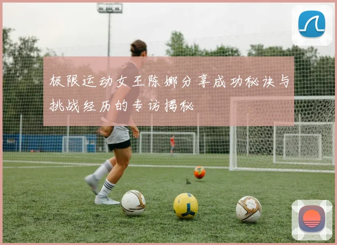 极限运动女王陈娜分享成功秘诀与挑战经历的专访揭秘