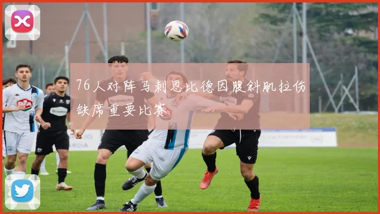 76人对阵马刺恩比德因腹斜肌拉伤缺席重要比赛