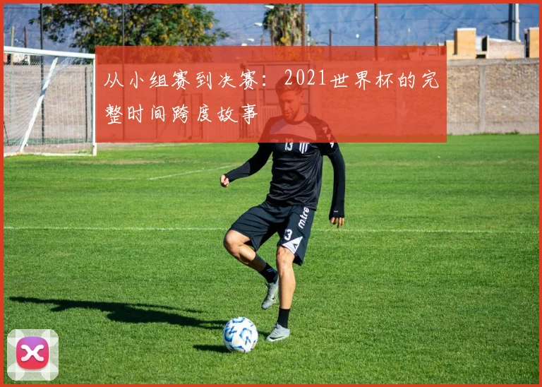 从小组赛到决赛:2021世界杯的完整时间跨度故事
