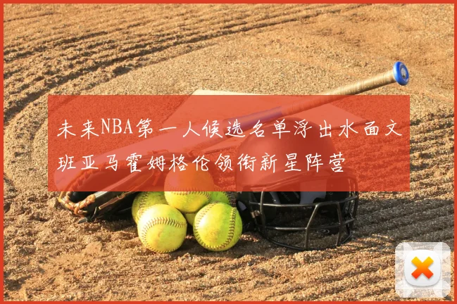 未来NBA第一人候选名单浮出水面文班亚马霍姆格伦领衔新星阵营